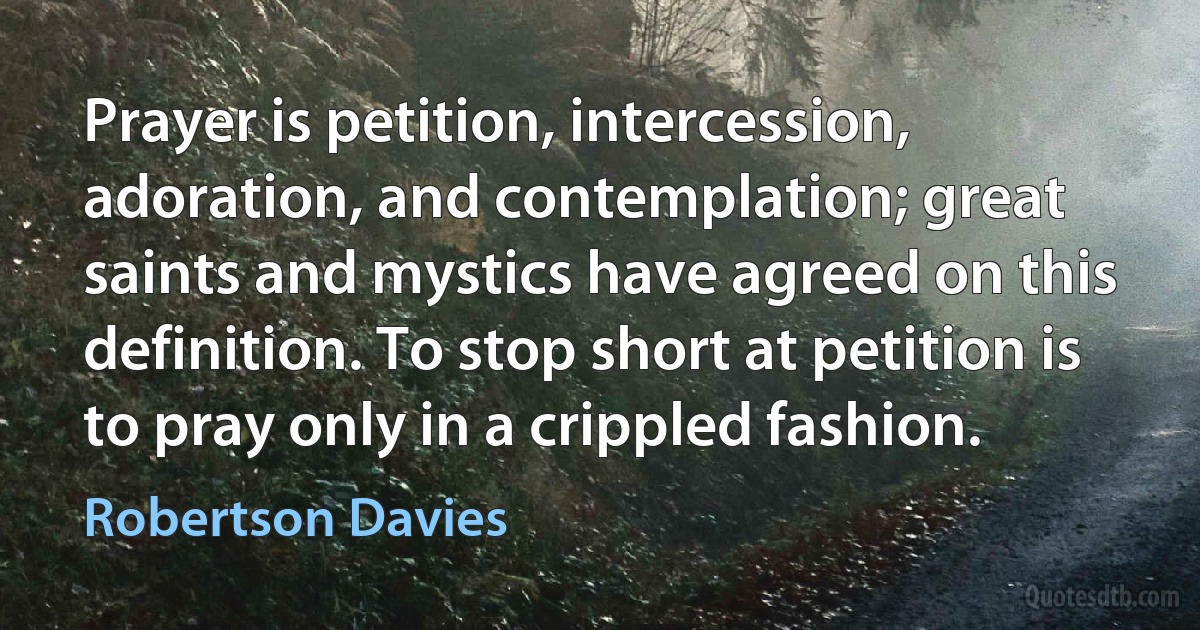 Prayer is petition, intercession, adoration, and contemplation; great saints and mystics have agreed on this definition. To stop short at petition is to pray only in a crippled fashion. (Robertson Davies)