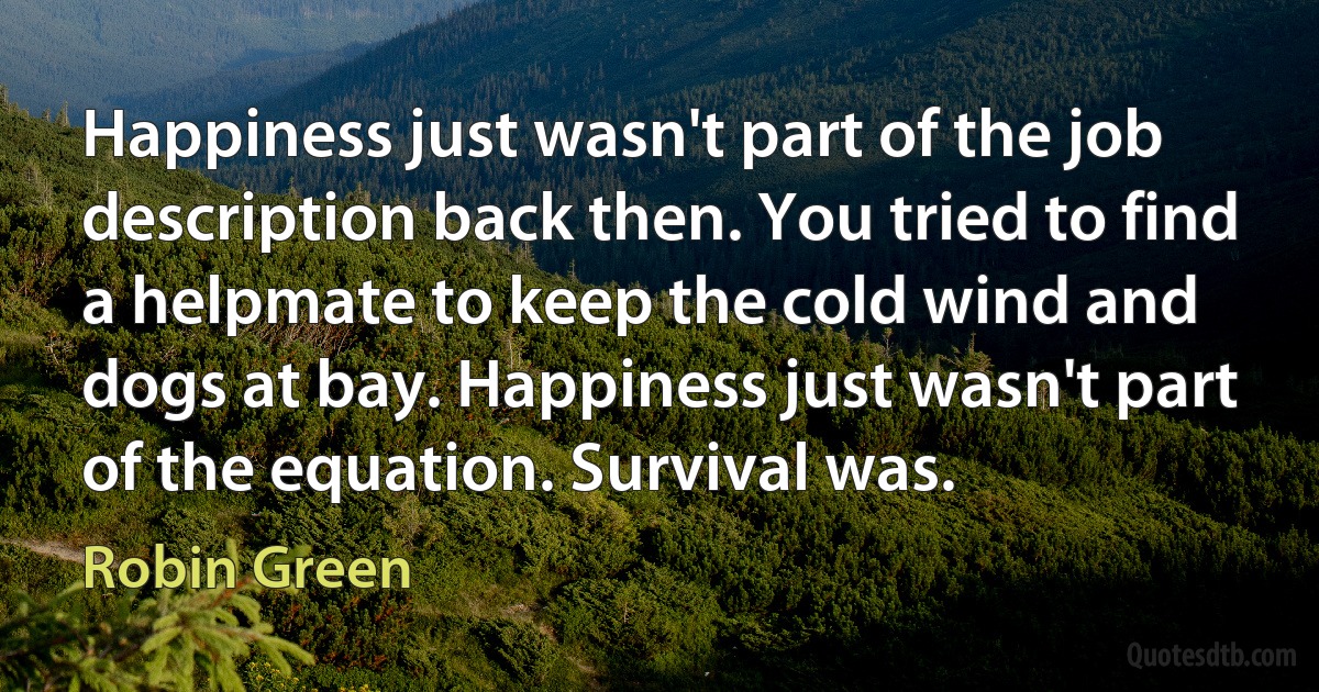 Happiness just wasn't part of the job description back then. You tried to find a helpmate to keep the cold wind and dogs at bay. Happiness just wasn't part of the equation. Survival was. (Robin Green)