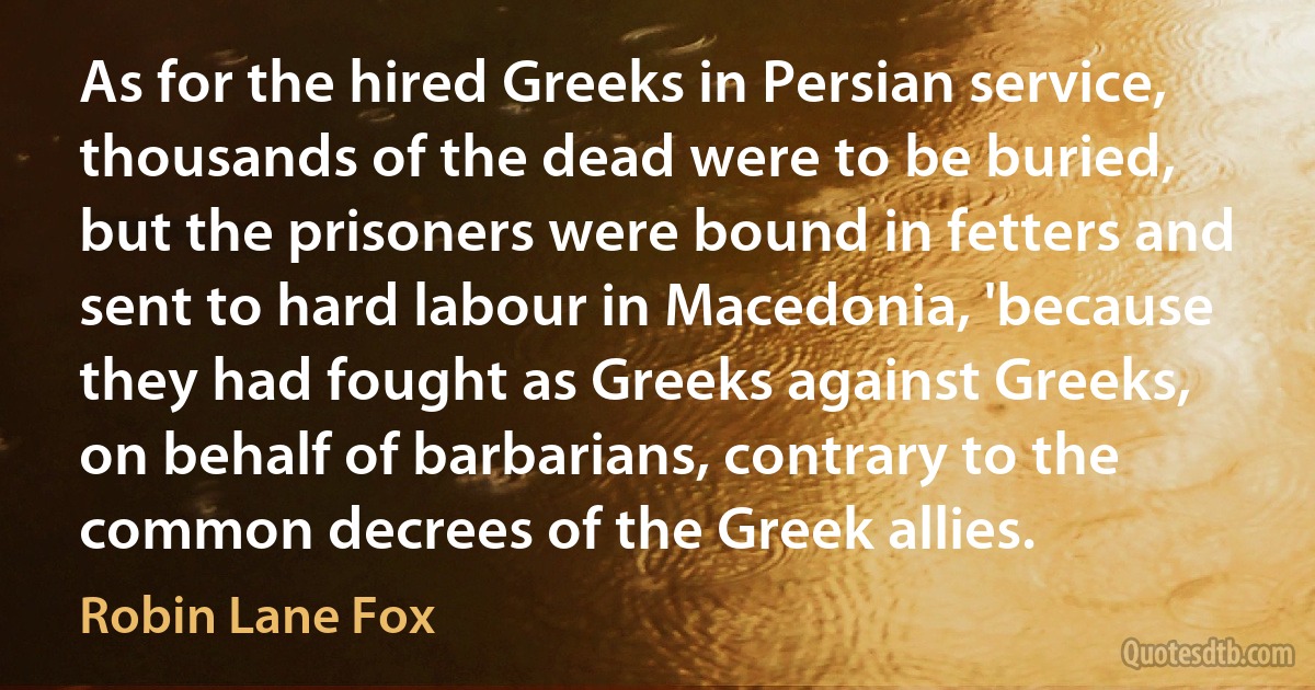 As for the hired Greeks in Persian service, thousands of the dead were to be buried, but the prisoners were bound in fetters and sent to hard labour in Macedonia, 'because they had fought as Greeks against Greeks, on behalf of barbarians, contrary to the common decrees of the Greek allies. (Robin Lane Fox)