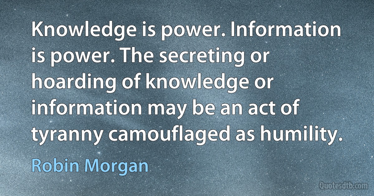 Knowledge is power. Information is power. The secreting or hoarding of knowledge or information may be an act of tyranny camouflaged as humility. (Robin Morgan)