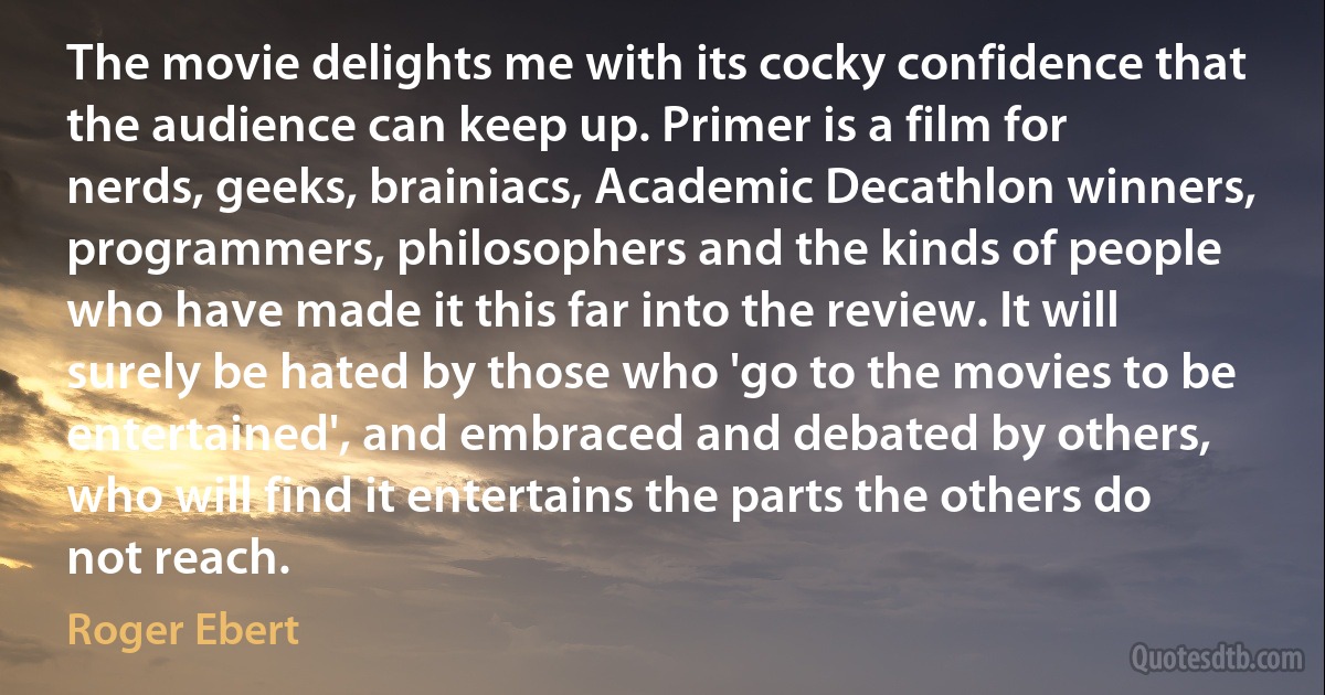 The movie delights me with its cocky confidence that the audience can keep up. Primer is a film for nerds, geeks, brainiacs, Academic Decathlon winners, programmers, philosophers and the kinds of people who have made it this far into the review. It will surely be hated by those who 'go to the movies to be entertained', and embraced and debated by others, who will find it entertains the parts the others do not reach. (Roger Ebert)