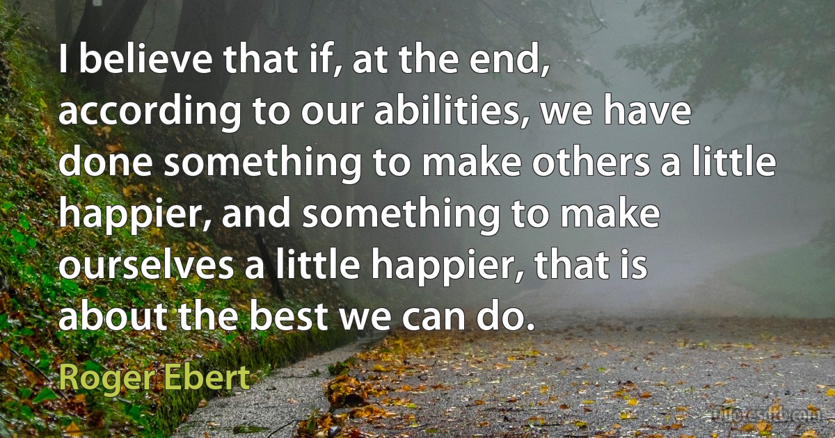 I believe that if, at the end, according to our abilities, we have done something to make others a little happier, and something to make ourselves a little happier, that is about the best we can do. (Roger Ebert)