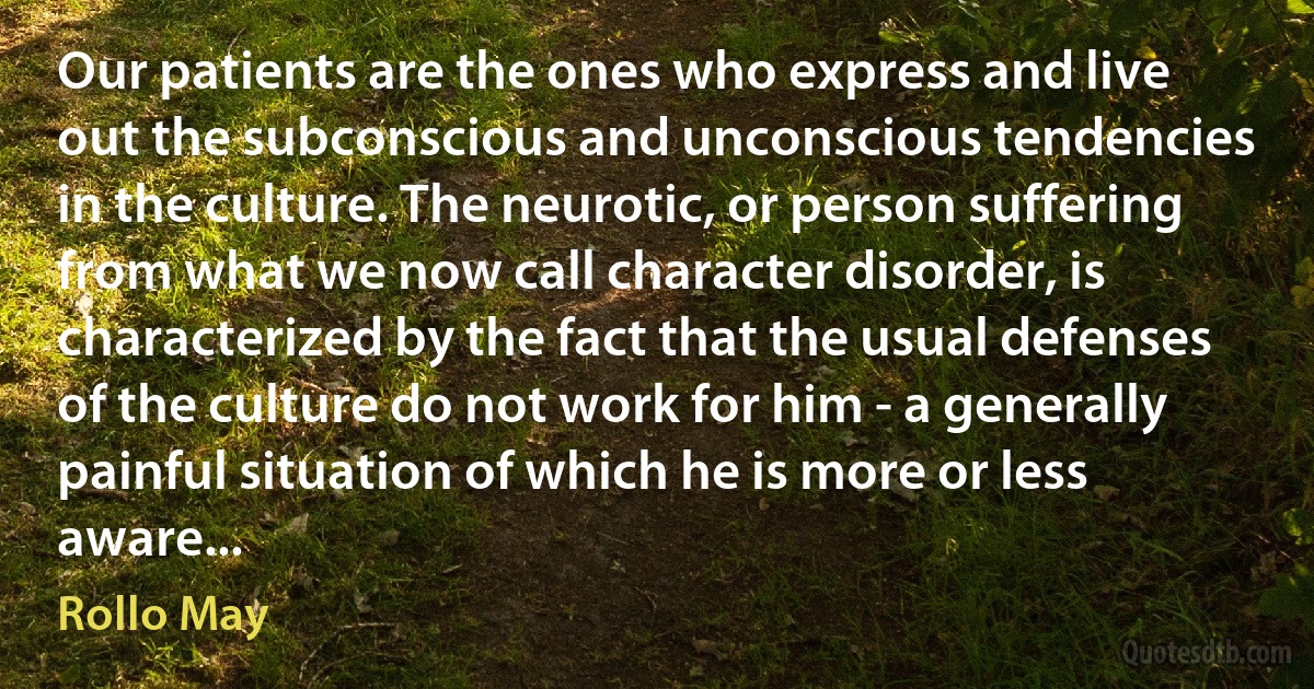 Our patients are the ones who express and live out the subconscious and unconscious tendencies in the culture. The neurotic, or person suffering from what we now call character disorder, is characterized by the fact that the usual defenses of the culture do not work for him - a generally painful situation of which he is more or less aware... (Rollo May)