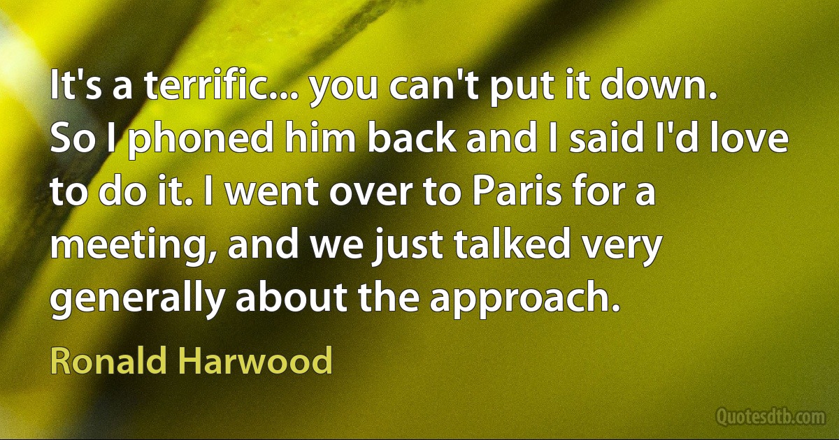 It's a terrific... you can't put it down. So I phoned him back and I said I'd love to do it. I went over to Paris for a meeting, and we just talked very generally about the approach. (Ronald Harwood)