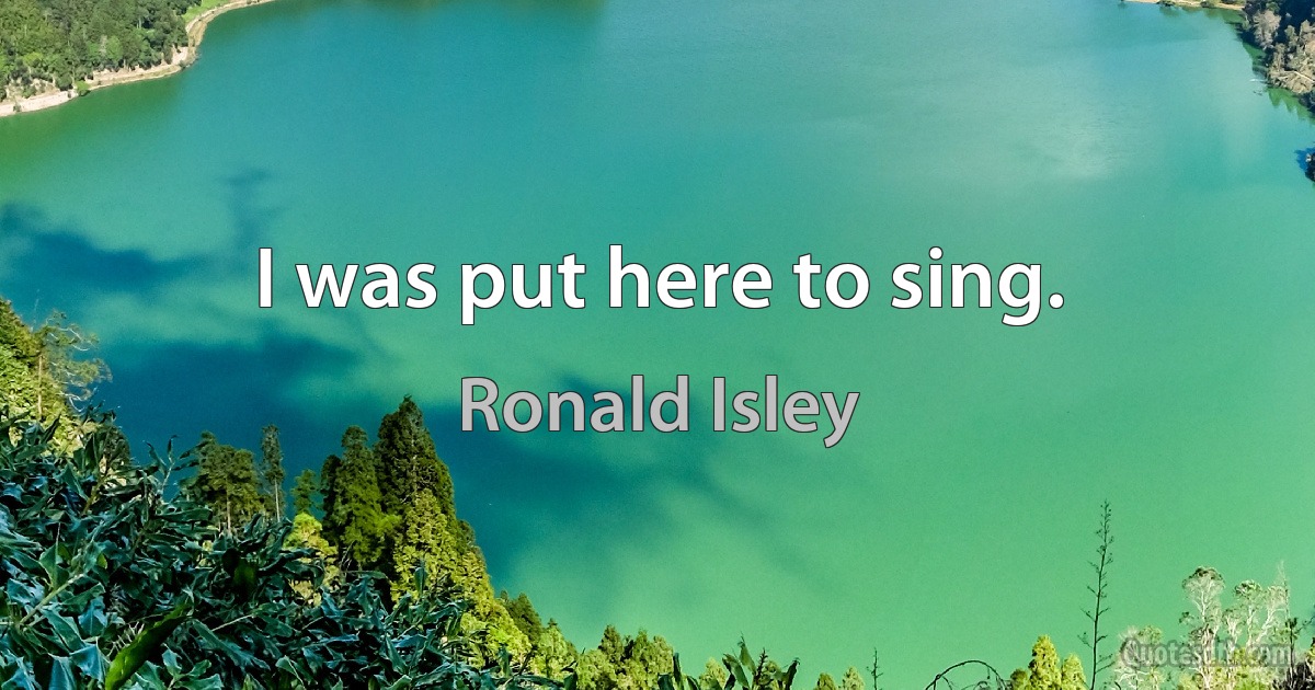 I was put here to sing. (Ronald Isley)