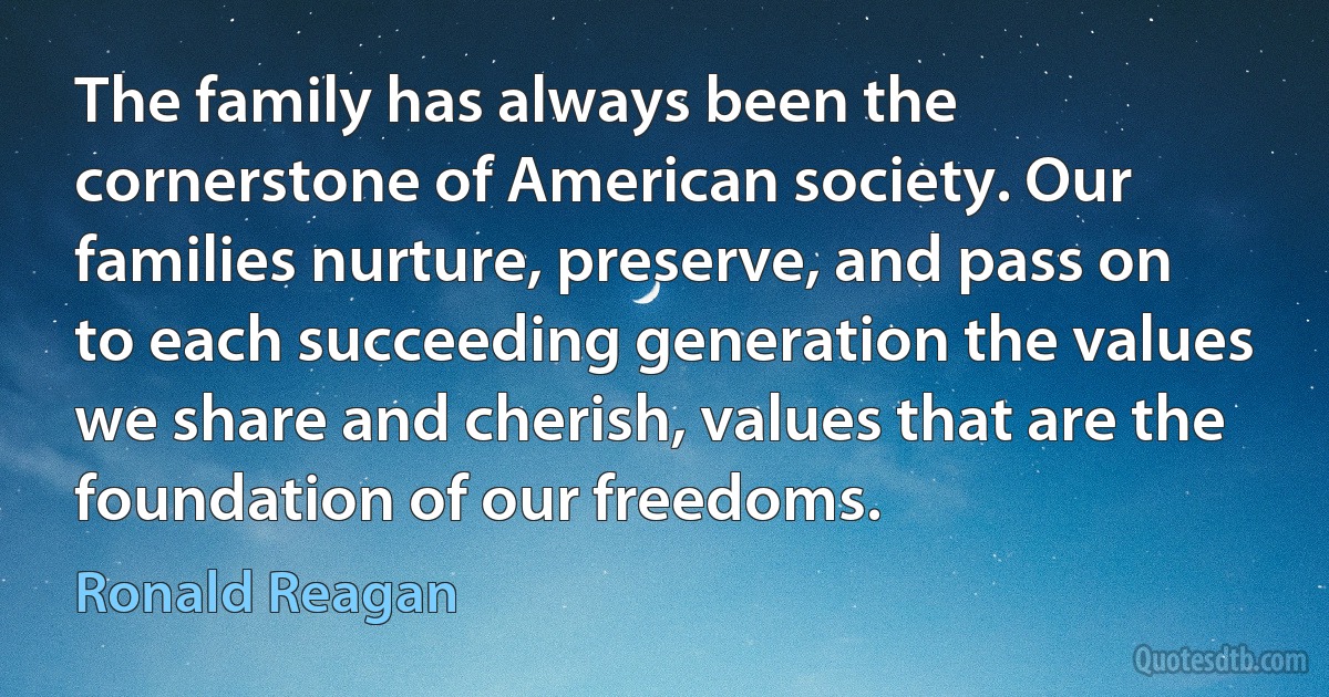 The family has always been the cornerstone of American society. Our families nurture, preserve, and pass on to each succeeding generation the values we share and cherish, values that are the foundation of our freedoms. (Ronald Reagan)