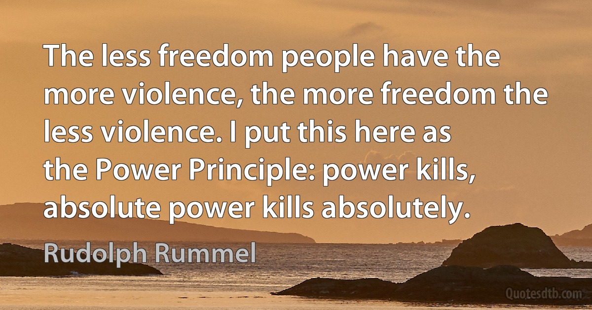 The less freedom people have the more violence, the more freedom the less violence. I put this here as the Power Principle: power kills, absolute power kills absolutely. (Rudolph Rummel)