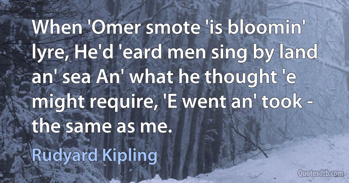 When 'Omer smote 'is bloomin' lyre, He'd 'eard men sing by land an' sea An' what he thought 'e might require, 'E went an' took - the same as me. (Rudyard Kipling)