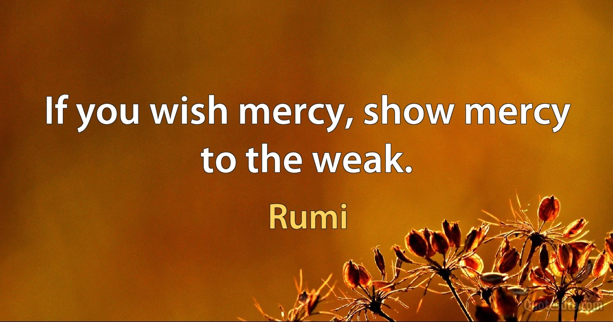 If you wish mercy, show mercy to the weak. (Rumi)