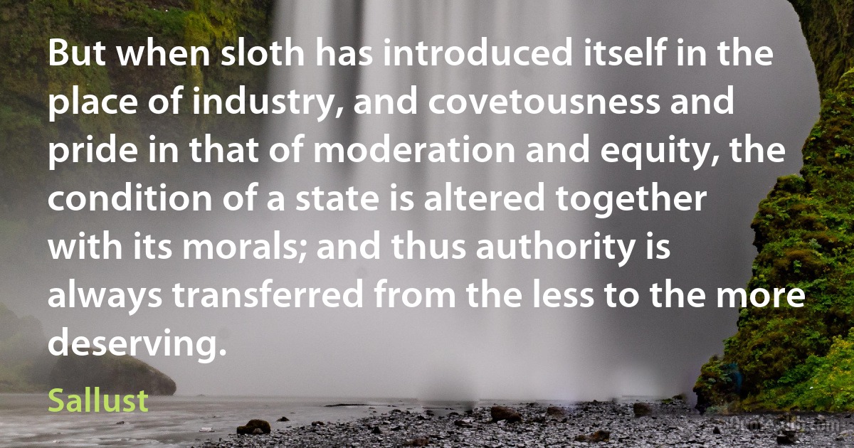 But when sloth has introduced itself in the place of industry, and covetousness and pride in that of moderation and equity, the condition of a state is altered together with its morals; and thus authority is always transferred from the less to the more deserving. (Sallust)