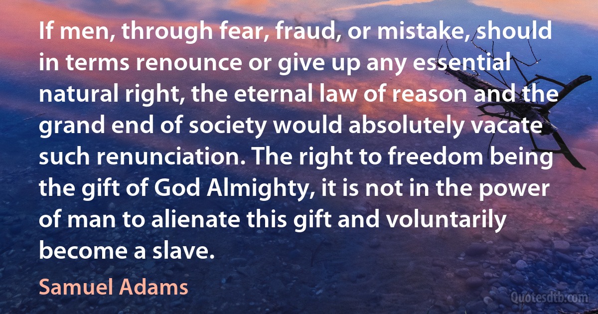 If men, through fear, fraud, or mistake, should in terms renounce or give up any essential natural right, the eternal law of reason and the grand end of society would absolutely vacate such renunciation. The right to freedom being the gift of God Almighty, it is not in the power of man to alienate this gift and voluntarily become a slave. (Samuel Adams)