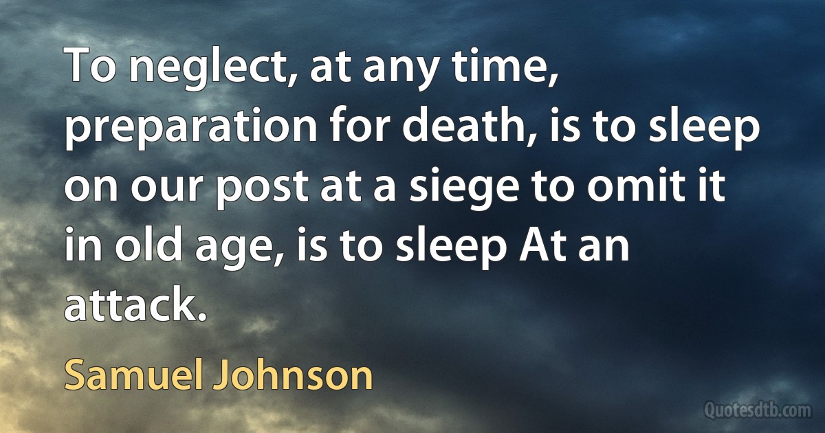 To neglect, at any time, preparation for death, is to sleep on our post at a siege to omit it in old age, is to sleep At an attack. (Samuel Johnson)