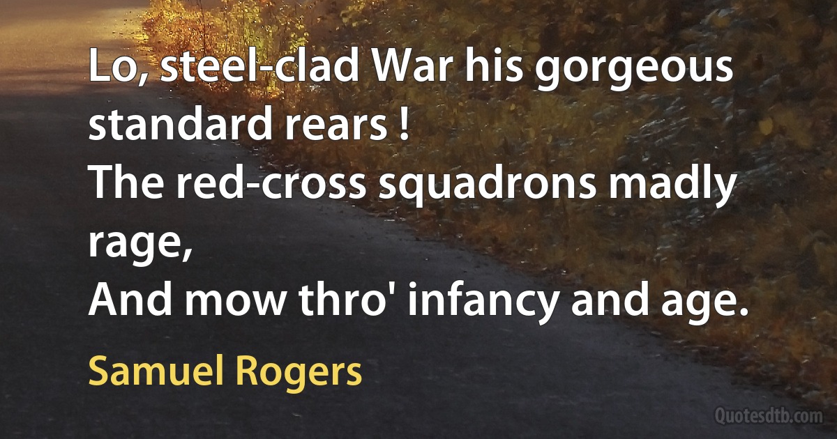 Lo, steel-clad War his gorgeous standard rears !
The red-cross squadrons madly rage,
And mow thro' infancy and age. (Samuel Rogers)