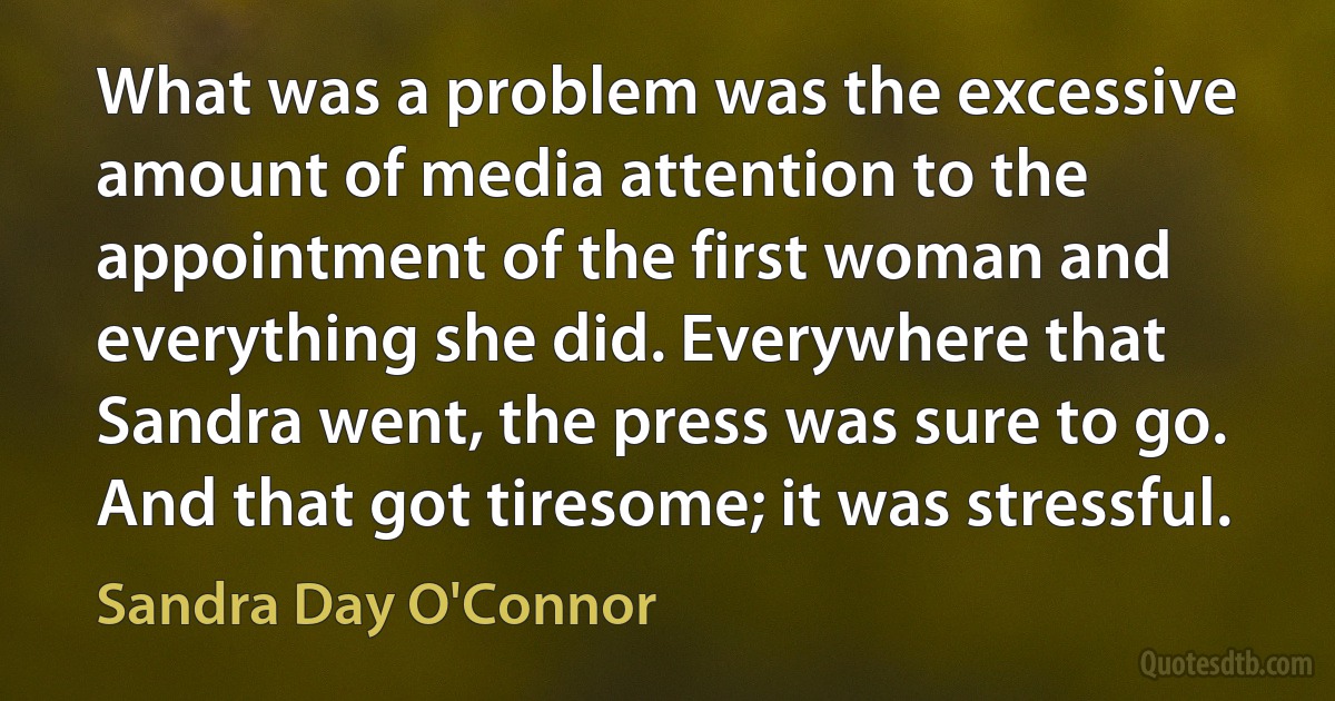 What was a problem was the excessive amount of media attention to the appointment of the first woman and everything she did. Everywhere that Sandra went, the press was sure to go. And that got tiresome; it was stressful. (Sandra Day O'Connor)