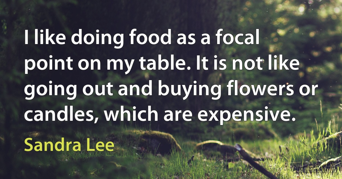 I like doing food as a focal point on my table. It is not like going out and buying flowers or candles, which are expensive. (Sandra Lee)