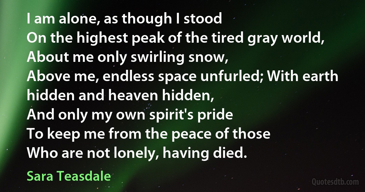 I am alone, as though I stood
On the highest peak of the tired gray world,
About me only swirling snow,
Above me, endless space unfurled; With earth hidden and heaven hidden,
And only my own spirit's pride
To keep me from the peace of those
Who are not lonely, having died. (Sara Teasdale)