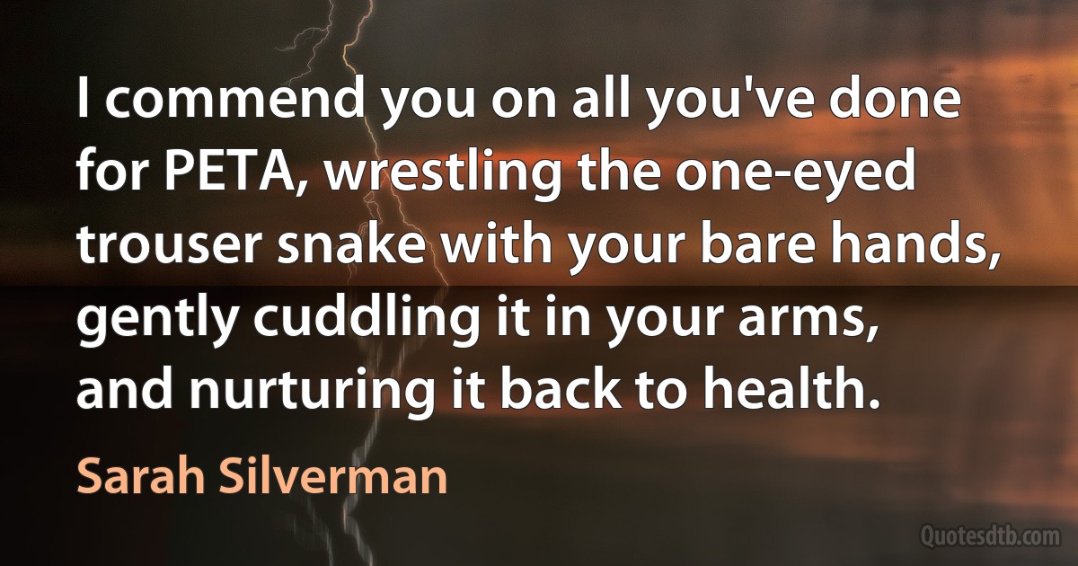 I commend you on all you've done for PETA, wrestling the one-eyed trouser snake with your bare hands, gently cuddling it in your arms, and nurturing it back to health. (Sarah Silverman)