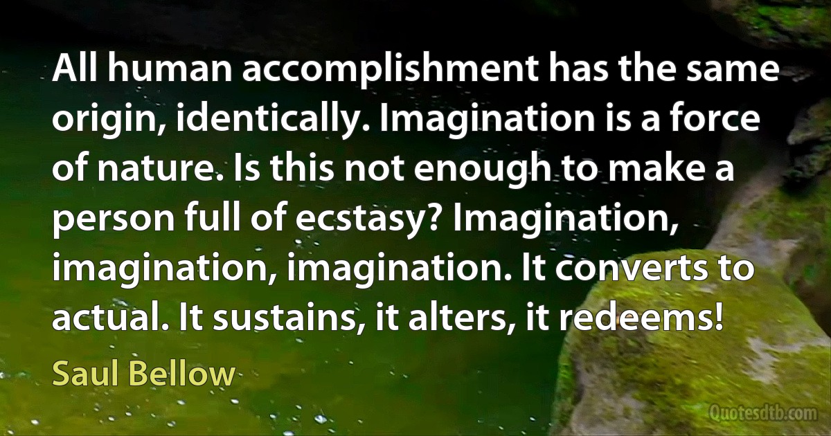 All human accomplishment has the same origin, identically. Imagination is a force of nature. Is this not enough to make a person full of ecstasy? Imagination, imagination, imagination. It converts to actual. It sustains, it alters, it redeems! (Saul Bellow)