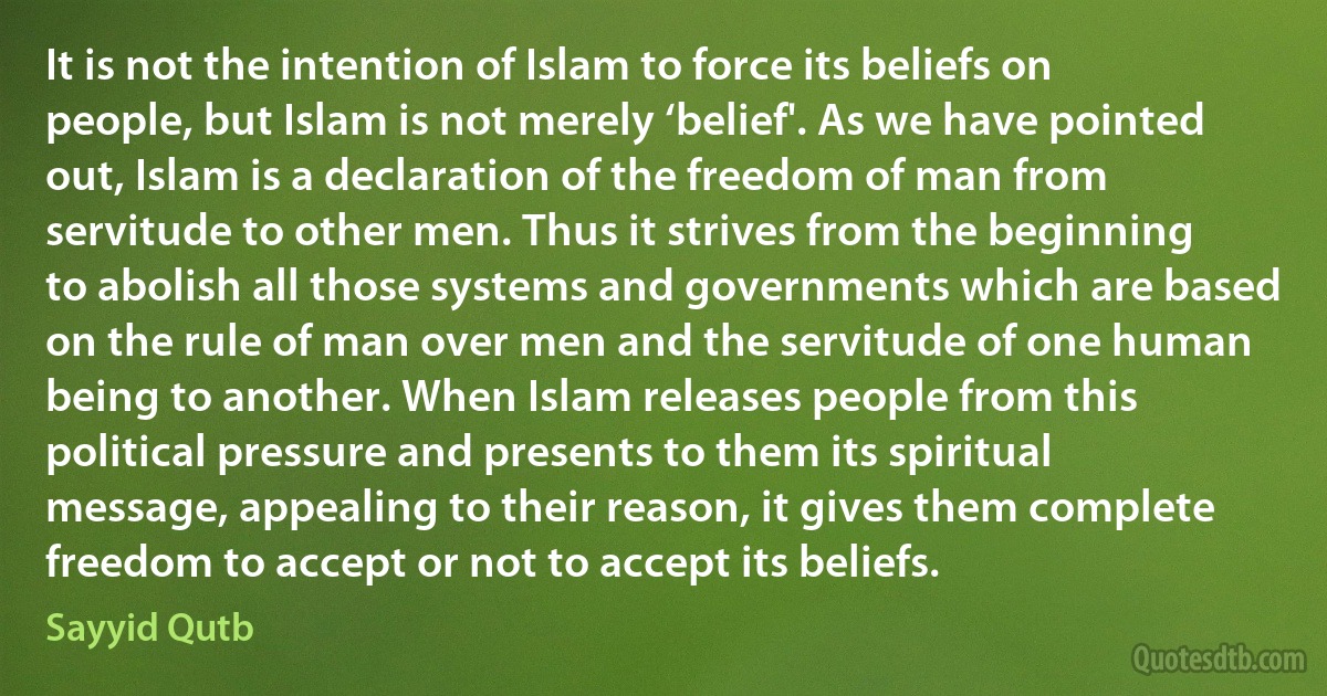 It is not the intention of Islam to force its beliefs on people, but Islam is not merely ‘belief'. As we have pointed out, Islam is a declaration of the freedom of man from servitude to other men. Thus it strives from the beginning to abolish all those systems and governments which are based on the rule of man over men and the servitude of one human being to another. When Islam releases people from this political pressure and presents to them its spiritual message, appealing to their reason, it gives them complete freedom to accept or not to accept its beliefs. (Sayyid Qutb)