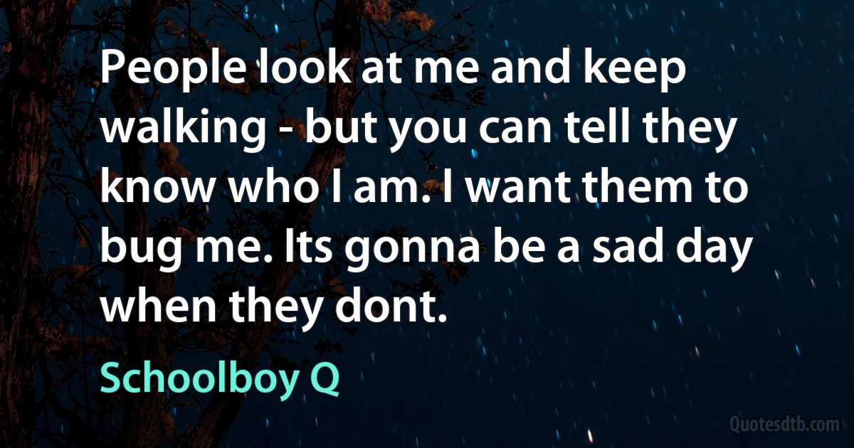 People look at me and keep walking - but you can tell they know who I am. I want them to bug me. Its gonna be a sad day when they dont. (Schoolboy Q)