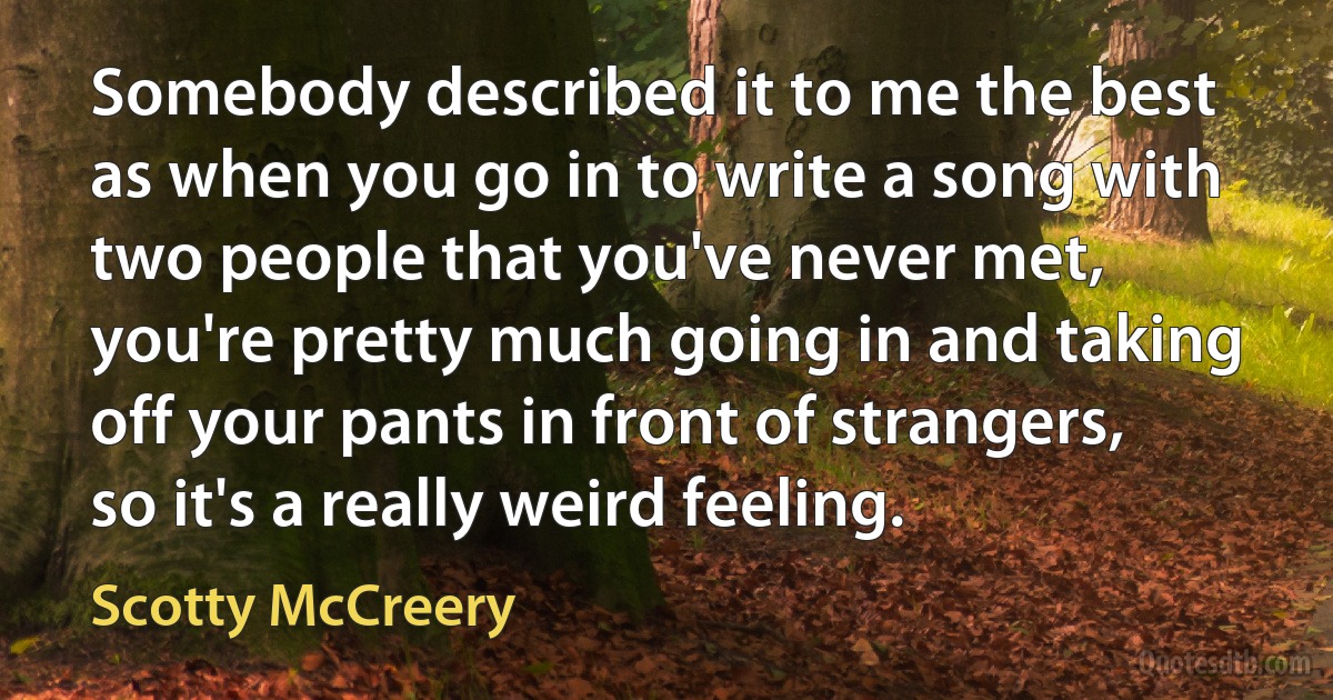 Somebody described it to me the best as when you go in to write a song with two people that you've never met, you're pretty much going in and taking off your pants in front of strangers, so it's a really weird feeling. (Scotty McCreery)