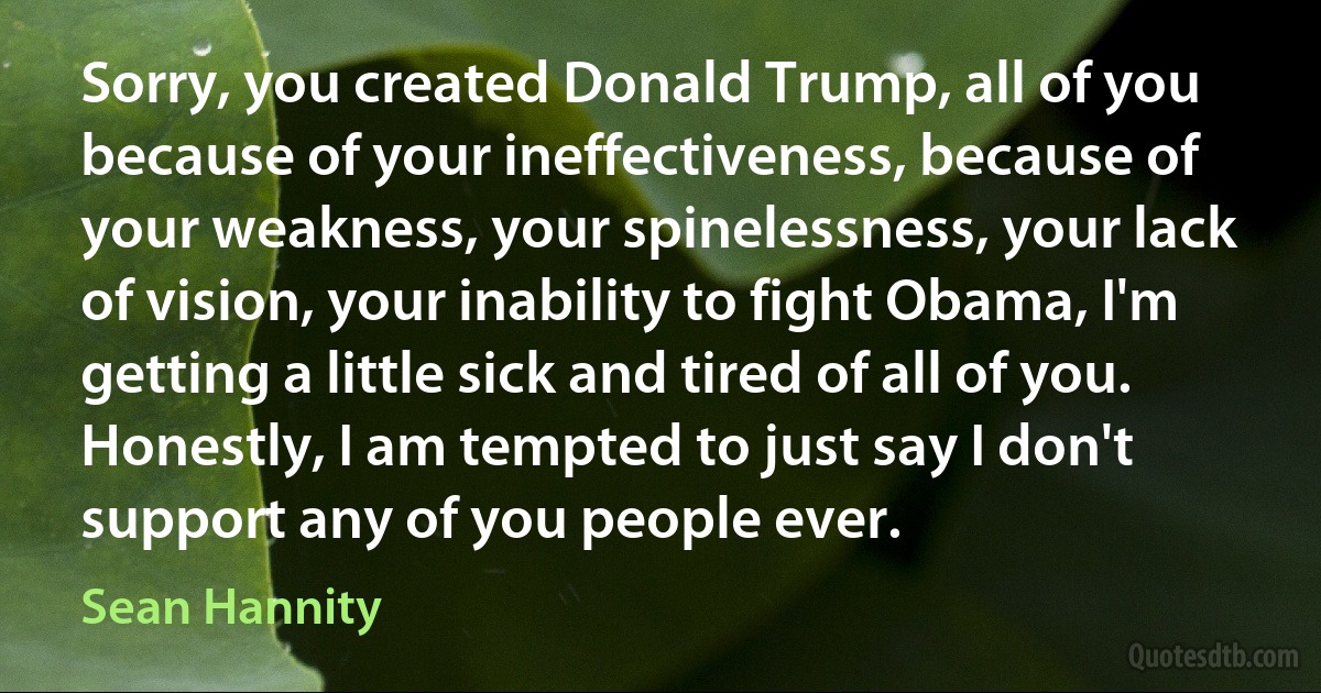 Sorry, you created Donald Trump, all of you because of your ineffectiveness, because of your weakness, your spinelessness, your lack of vision, your inability to fight Obama, I'm getting a little sick and tired of all of you. Honestly, I am tempted to just say I don't support any of you people ever. (Sean Hannity)