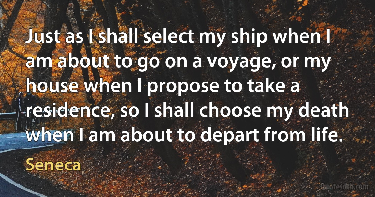 Just as I shall select my ship when I am about to go on a voyage, or my house when I propose to take a residence, so I shall choose my death when I am about to depart from life. (Seneca)