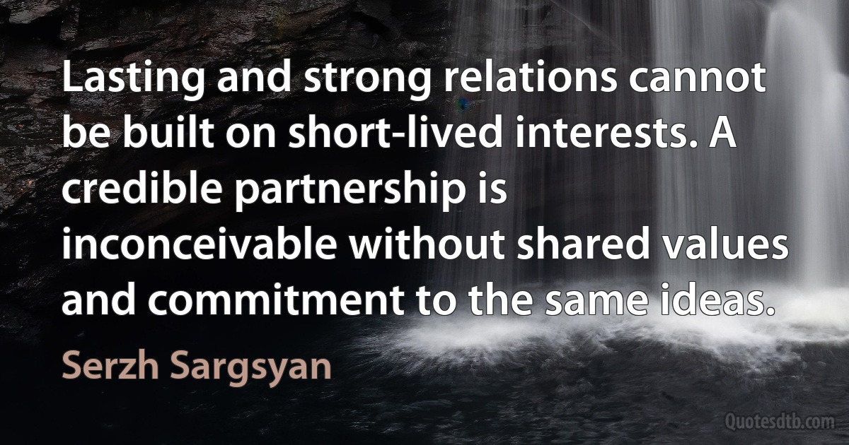 Lasting and strong relations cannot be built on short-lived interests. A credible partnership is inconceivable without shared values and commitment to the same ideas. (Serzh Sargsyan)