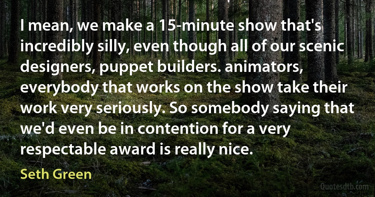 I mean, we make a 15-minute show that's incredibly silly, even though all of our scenic designers, puppet builders. animators, everybody that works on the show take their work very seriously. So somebody saying that we'd even be in contention for a very respectable award is really nice. (Seth Green)