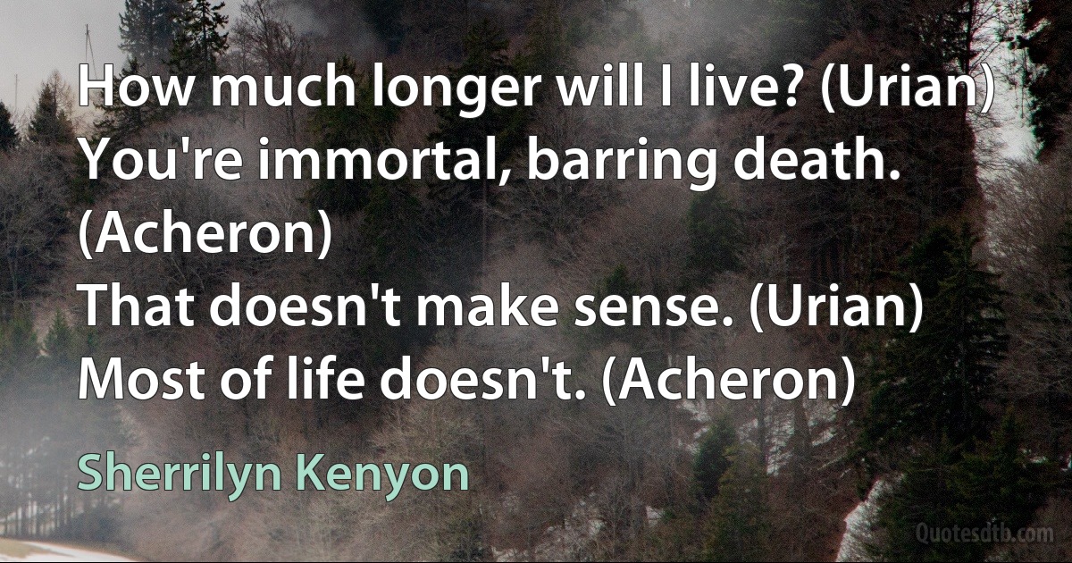 How much longer will I live? (Urian)
You're immortal, barring death. (Acheron)
That doesn't make sense. (Urian)
Most of life doesn't. (Acheron) (Sherrilyn Kenyon)