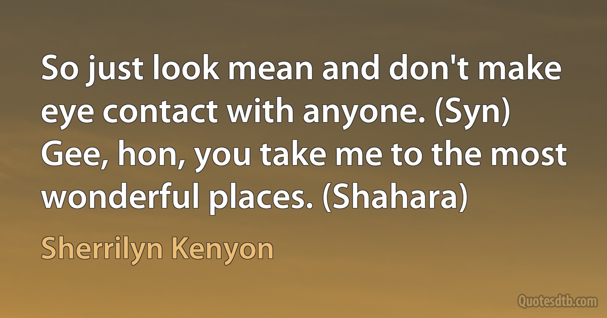 So just look mean and don't make eye contact with anyone. (Syn)
Gee, hon, you take me to the most wonderful places. (Shahara) (Sherrilyn Kenyon)