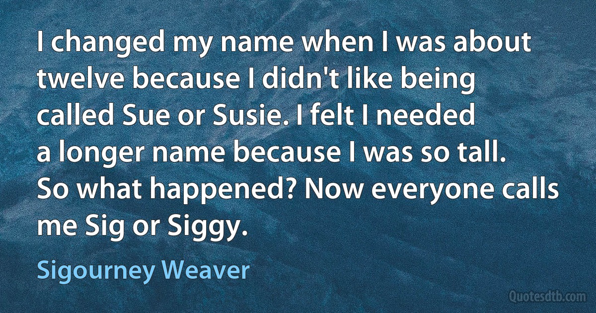 I changed my name when I was about twelve because I didn't like being called Sue or Susie. I felt I needed a longer name because I was so tall. So what happened? Now everyone calls me Sig or Siggy. (Sigourney Weaver)