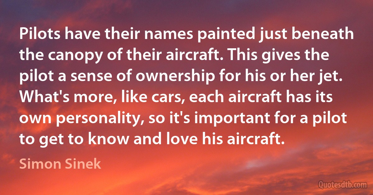 Pilots have their names painted just beneath the canopy of their aircraft. This gives the pilot a sense of ownership for his or her jet. What's more, like cars, each aircraft has its own personality, so it's important for a pilot to get to know and love his aircraft. (Simon Sinek)