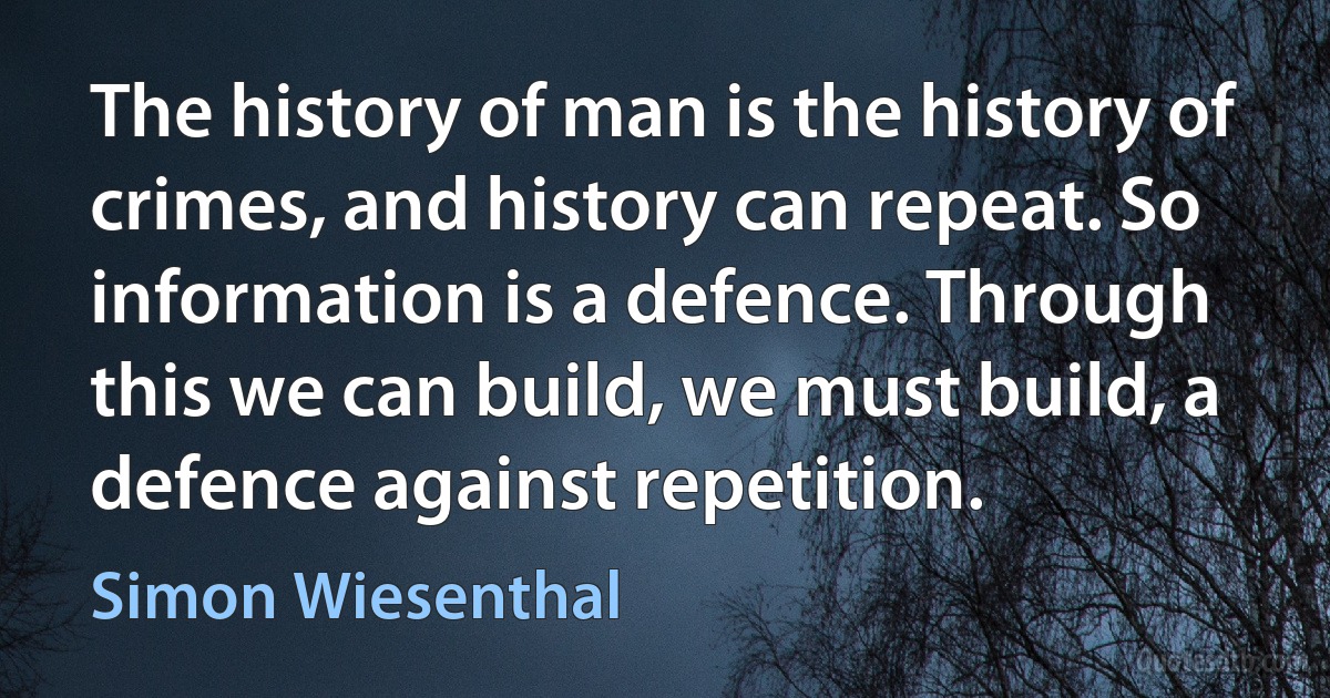 The history of man is the history of crimes, and history can repeat. So information is a defence. Through this we can build, we must build, a defence against repetition. (Simon Wiesenthal)