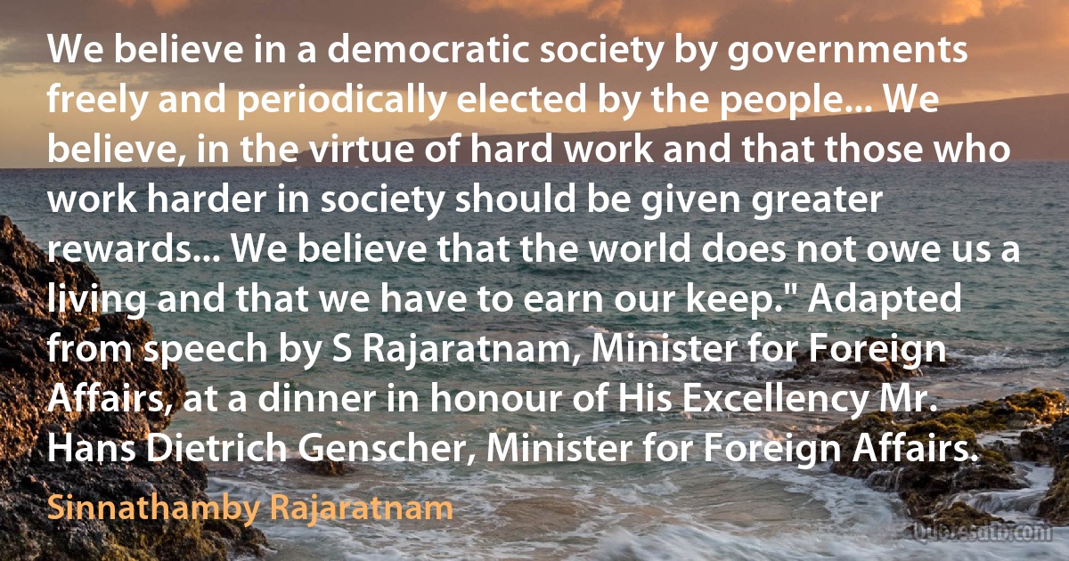 We believe in a democratic society by governments freely and periodically elected by the people... We believe, in the virtue of hard work and that those who work harder in society should be given greater rewards... We believe that the world does not owe us a living and that we have to earn our keep." Adapted from speech by S Rajaratnam, Minister for Foreign Affairs, at a dinner in honour of His Excellency Mr. Hans Dietrich Genscher, Minister for Foreign Affairs. (Sinnathamby Rajaratnam)