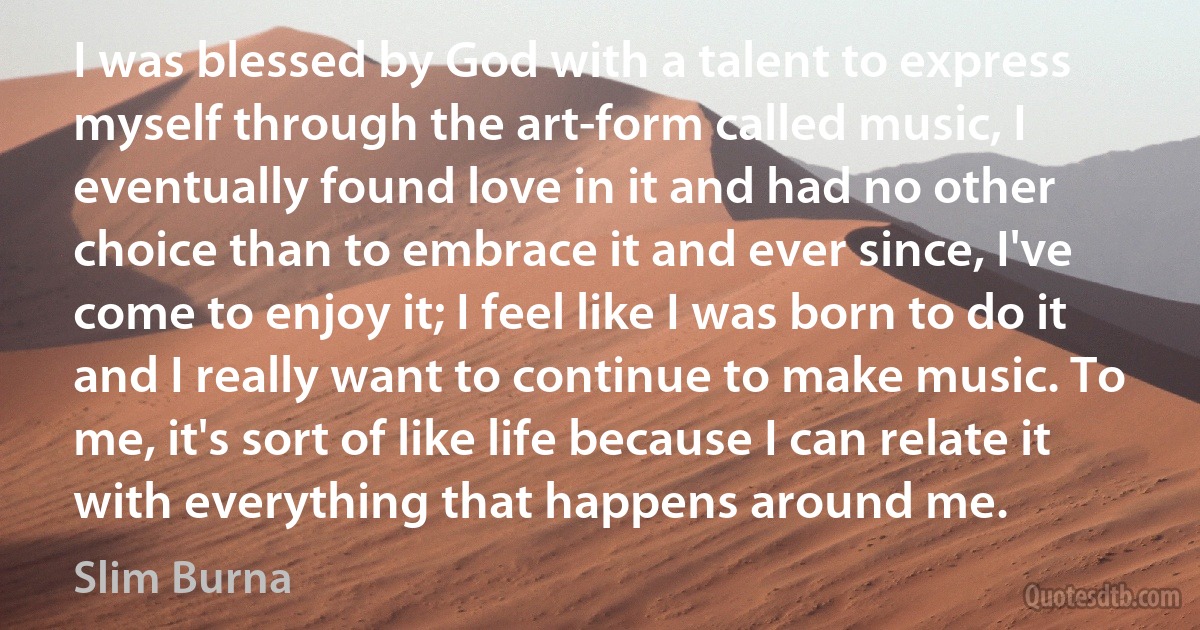 I was blessed by God with a talent to express myself through the art-form called music, I eventually found love in it and had no other choice than to embrace it and ever since, I've come to enjoy it; I feel like I was born to do it and I really want to continue to make music. To me, it's sort of like life because I can relate it with everything that happens around me. (Slim Burna)