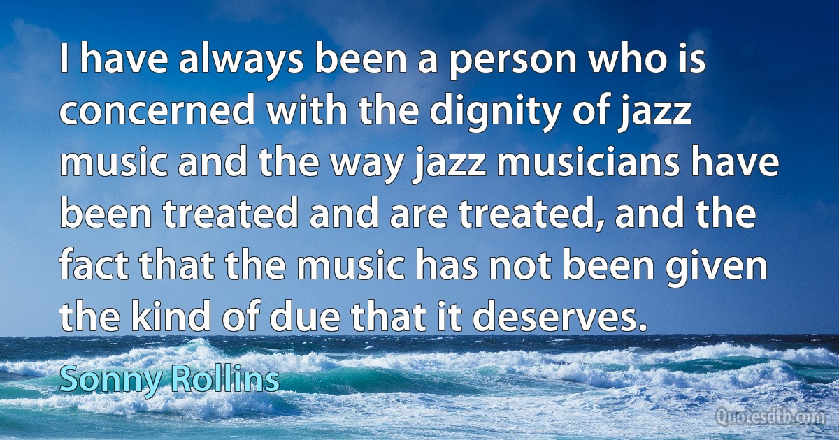 I have always been a person who is concerned with the dignity of jazz music and the way jazz musicians have been treated and are treated, and the fact that the music has not been given the kind of due that it deserves. (Sonny Rollins)