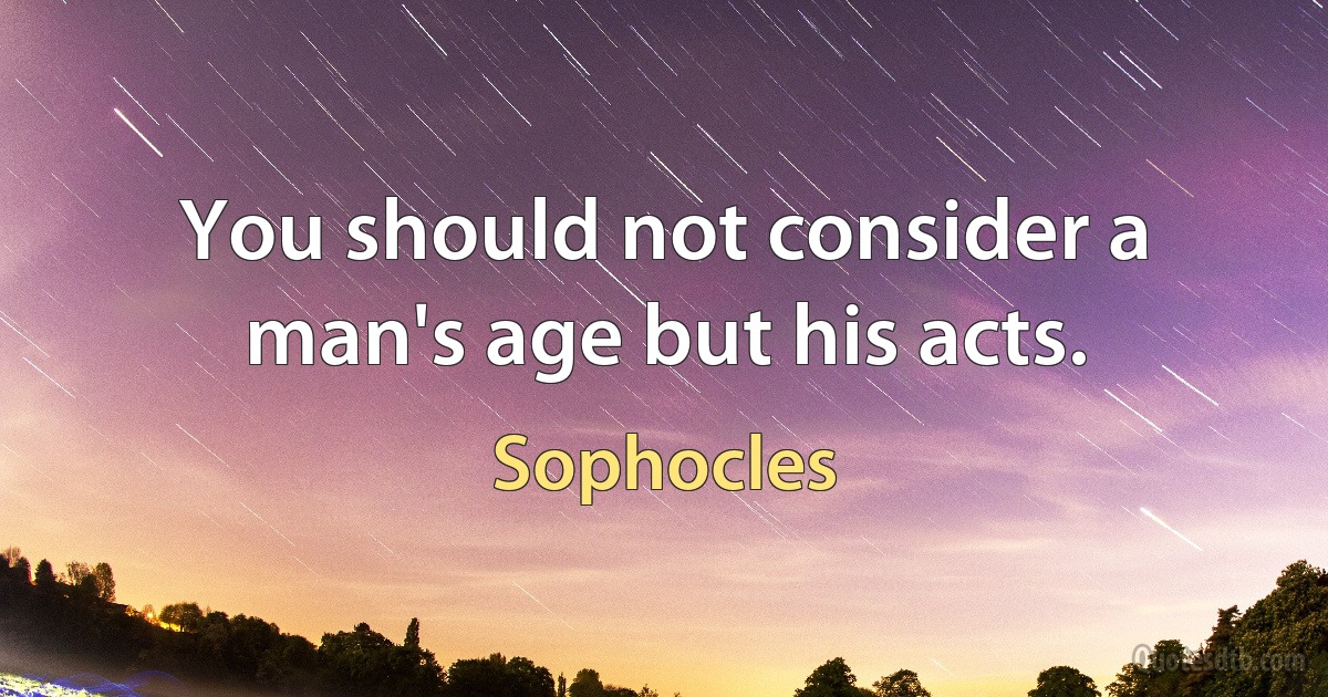 You should not consider a man's age but his acts. (Sophocles)