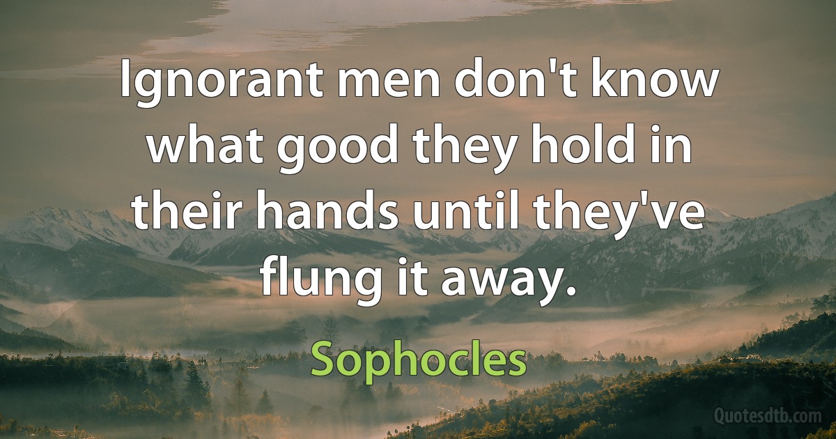 Ignorant men don't know what good they hold in their hands until they've flung it away. (Sophocles)