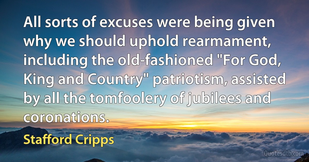 All sorts of excuses were being given why we should uphold rearmament, including the old-fashioned "For God, King and Country" patriotism, assisted by all the tomfoolery of jubilees and coronations. (Stafford Cripps)