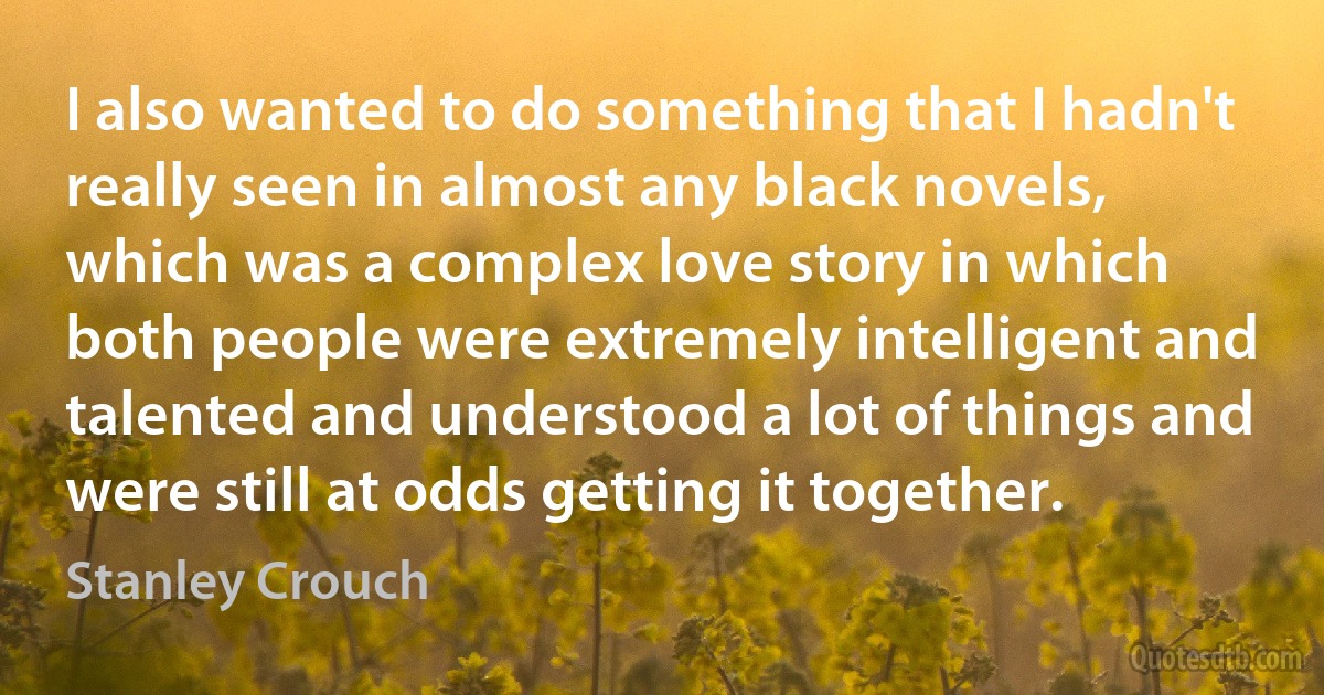 I also wanted to do something that I hadn't really seen in almost any black novels, which was a complex love story in which both people were extremely intelligent and talented and understood a lot of things and were still at odds getting it together. (Stanley Crouch)