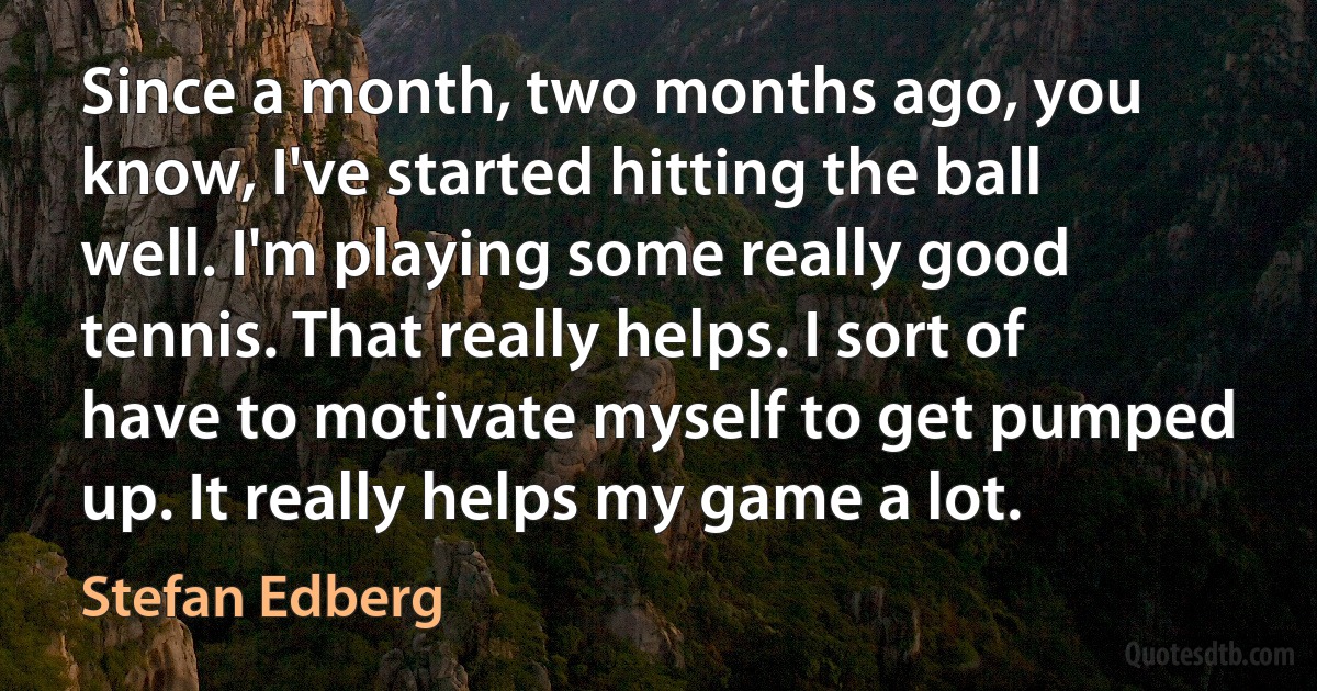 Since a month, two months ago, you know, I've started hitting the ball well. I'm playing some really good tennis. That really helps. I sort of have to motivate myself to get pumped up. It really helps my game a lot. (Stefan Edberg)