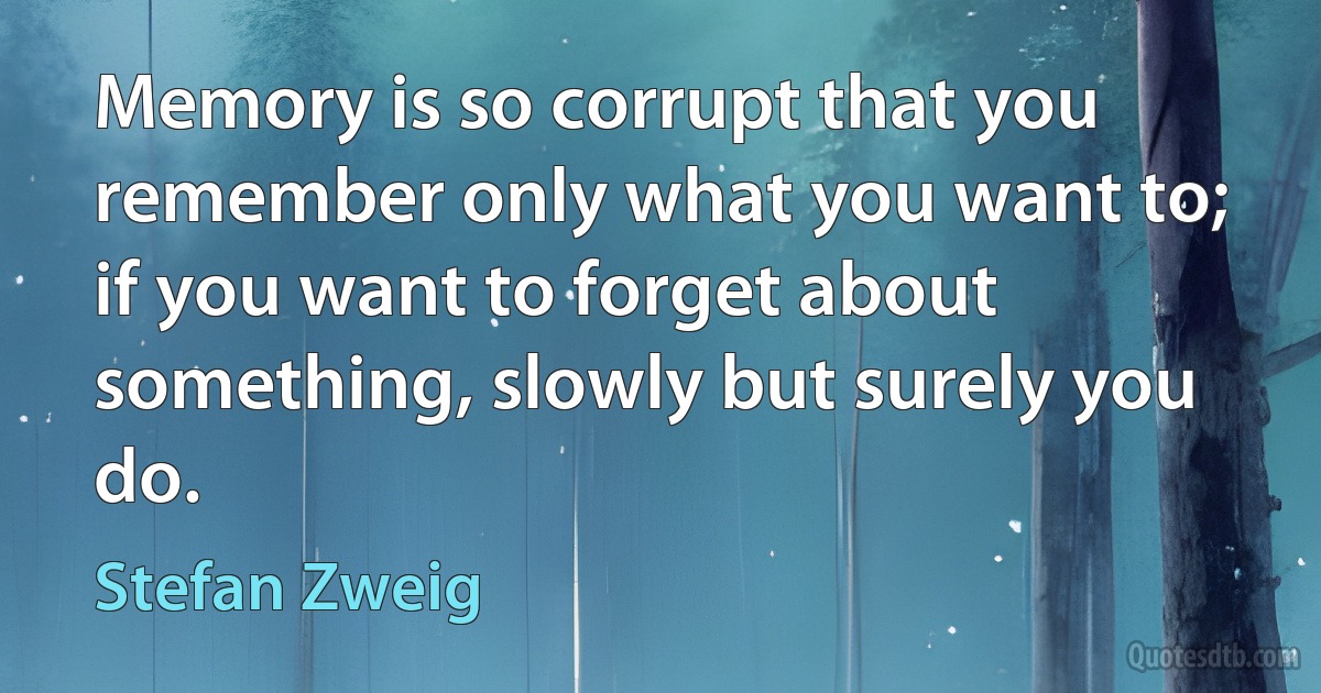 Memory is so corrupt that you remember only what you want to; if you want to forget about something, slowly but surely you do. (Stefan Zweig)