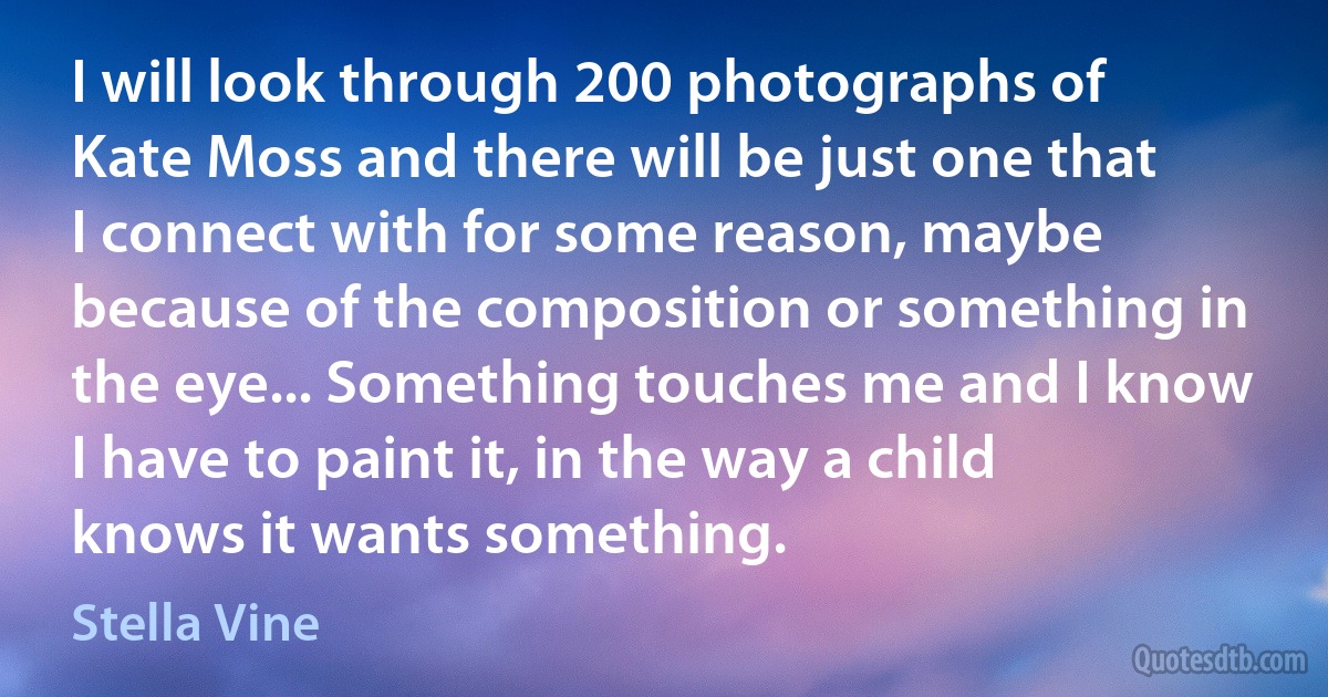 I will look through 200 photographs of Kate Moss and there will be just one that I connect with for some reason, maybe because of the composition or something in the eye... Something touches me and I know I have to paint it, in the way a child knows it wants something. (Stella Vine)