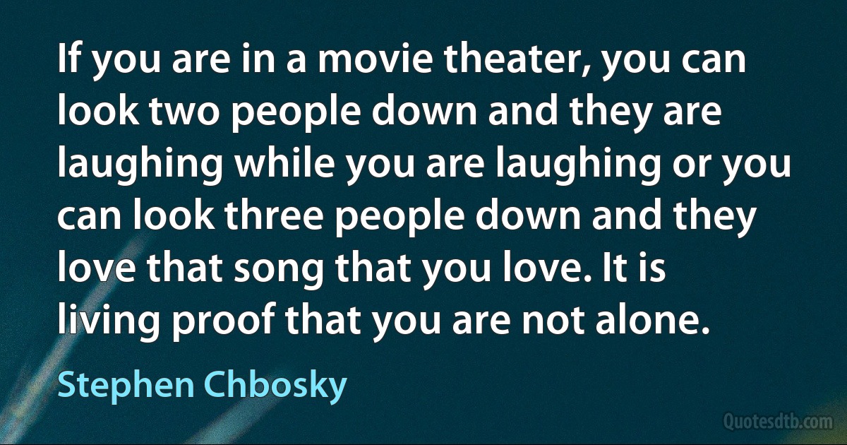 If you are in a movie theater, you can look two people down and they are laughing while you are laughing or you can look three people down and they love that song that you love. It is living proof that you are not alone. (Stephen Chbosky)