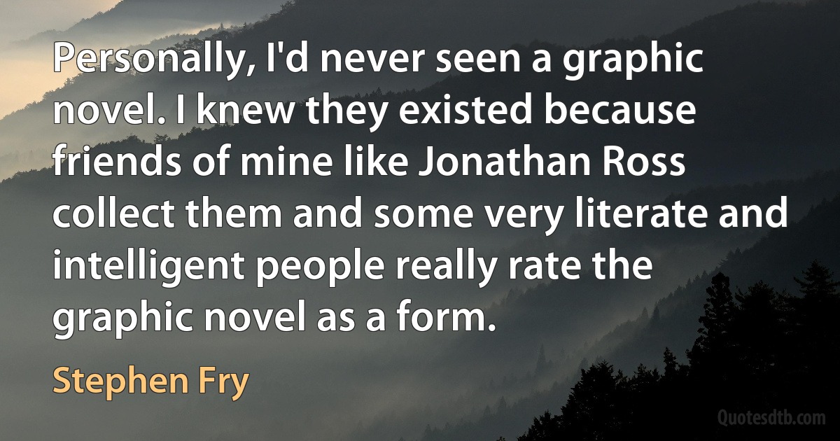 Personally, I'd never seen a graphic novel. I knew they existed because friends of mine like Jonathan Ross collect them and some very literate and intelligent people really rate the graphic novel as a form. (Stephen Fry)