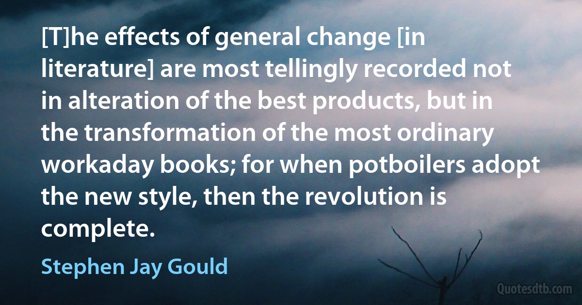 [T]he effects of general change [in literature] are most tellingly recorded not in alteration of the best products, but in the transformation of the most ordinary workaday books; for when potboilers adopt the new style, then the revolution is complete. (Stephen Jay Gould)