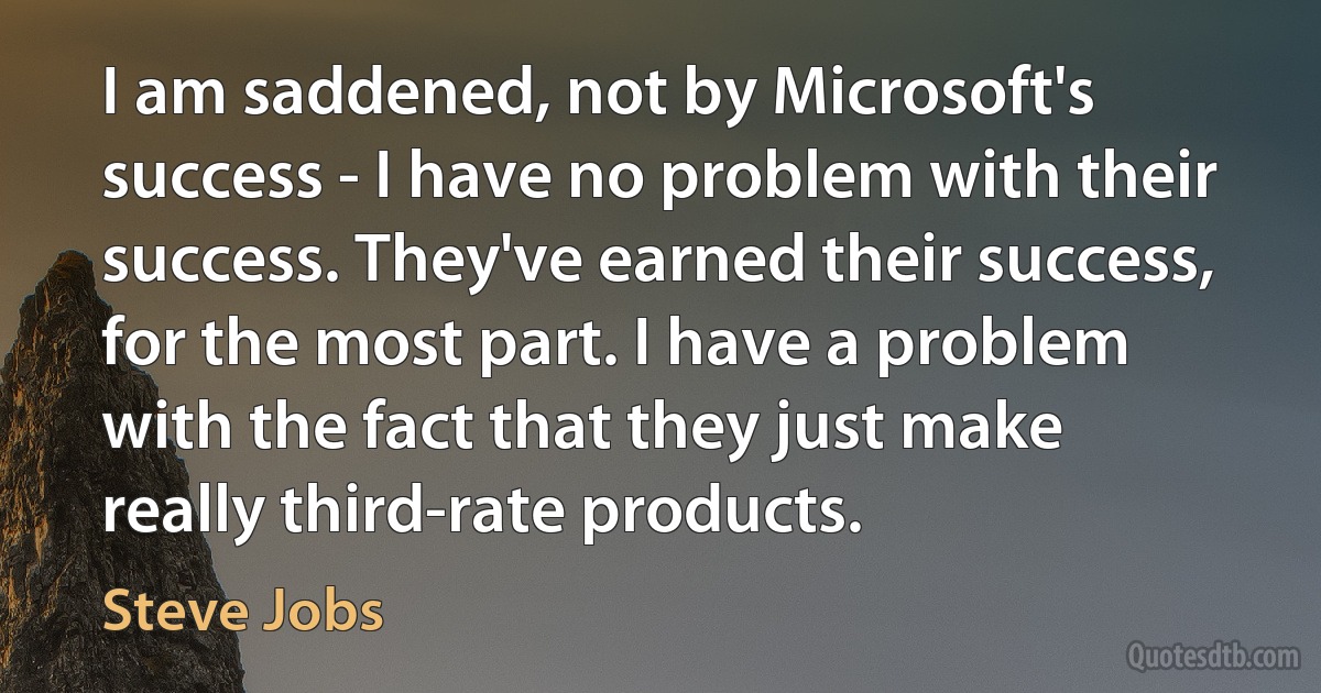 I am saddened, not by Microsoft's success - I have no problem with their success. They've earned their success, for the most part. I have a problem with the fact that they just make really third-rate products. (Steve Jobs)