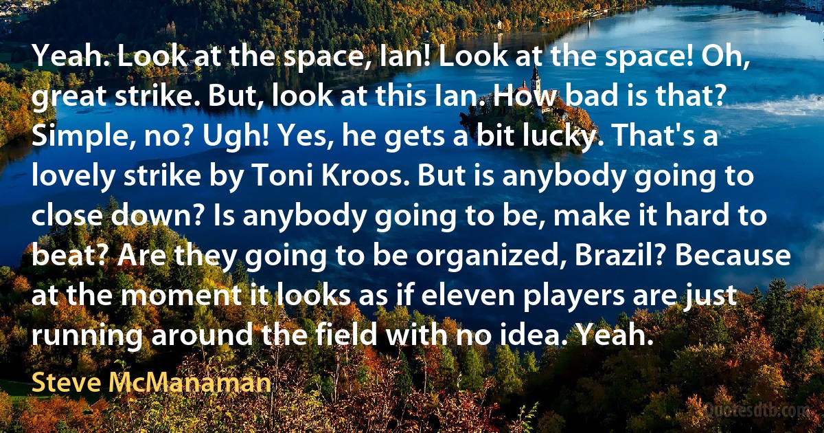 Yeah. Look at the space, Ian! Look at the space! Oh, great strike. But, look at this Ian. How bad is that? Simple, no? Ugh! Yes, he gets a bit lucky. That's a lovely strike by Toni Kroos. But is anybody going to close down? Is anybody going to be, make it hard to beat? Are they going to be organized, Brazil? Because at the moment it looks as if eleven players are just running around the field with no idea. Yeah. (Steve McManaman)