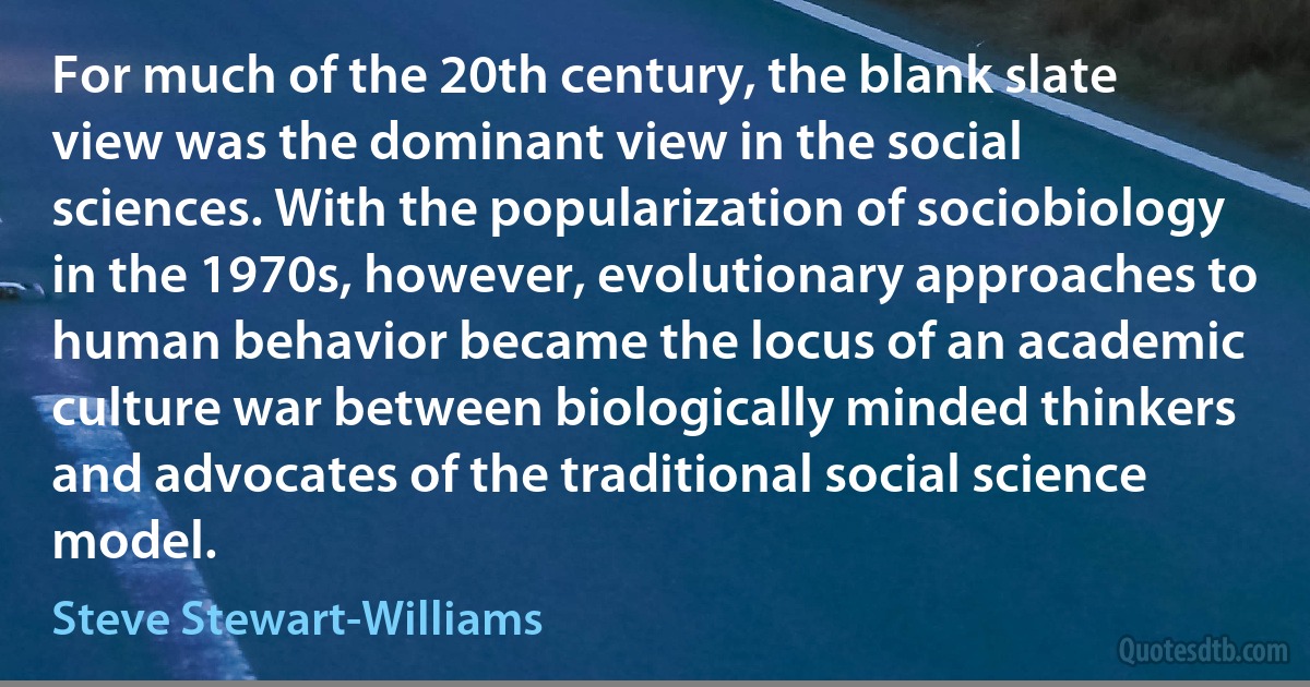 For much of the 20th century, the blank slate view was the dominant view in the social sciences. With the popularization of sociobiology in the 1970s, however, evolutionary approaches to human behavior became the locus of an academic culture war between biologically minded thinkers and advocates of the traditional social science model. (Steve Stewart-Williams)